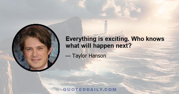 Everything is exciting. Who knows what will happen next?