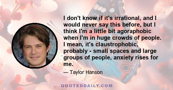 I don't know if it's irrational, and I would never say this before, but I think I'm a little bit agoraphobic when I'm in huge crowds of people. I mean, it's claustrophobic, probably - small spaces and large groups of