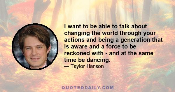 I want to be able to talk about changing the world through your actions and being a generation that is aware and a force to be reckoned with - and at the same time be dancing.