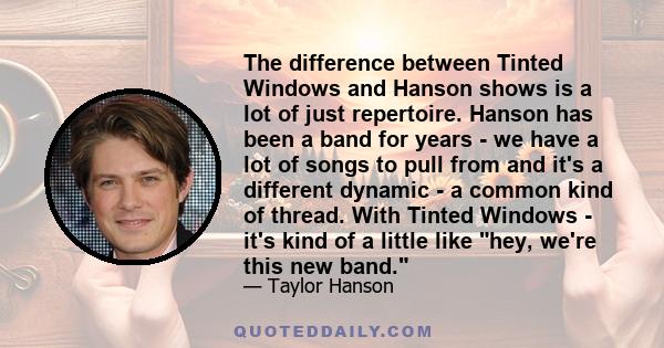 The difference between Tinted Windows and Hanson shows is a lot of just repertoire. Hanson has been a band for years - we have a lot of songs to pull from and it's a different dynamic - a common kind of thread. With