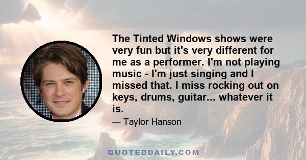 The Tinted Windows shows were very fun but it's very different for me as a performer. I'm not playing music - I'm just singing and I missed that. I miss rocking out on keys, drums, guitar... whatever it is.