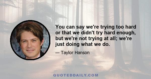 You can say we're trying too hard or that we didn't try hard enough, but we're not trying at all; we're just doing what we do.