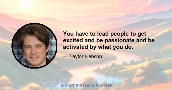 You have to lead people to get excited and be passionate and be activated by what you do.