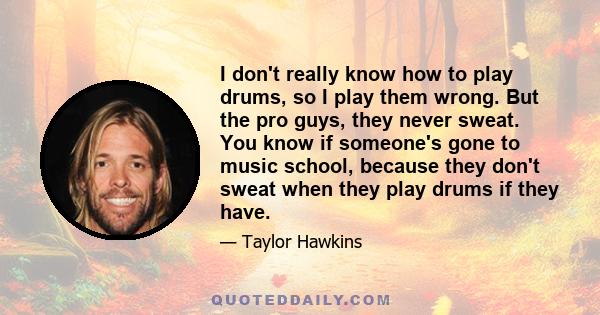 I don't really know how to play drums, so I play them wrong. But the pro guys, they never sweat. You know if someone's gone to music school, because they don't sweat when they play drums if they have.