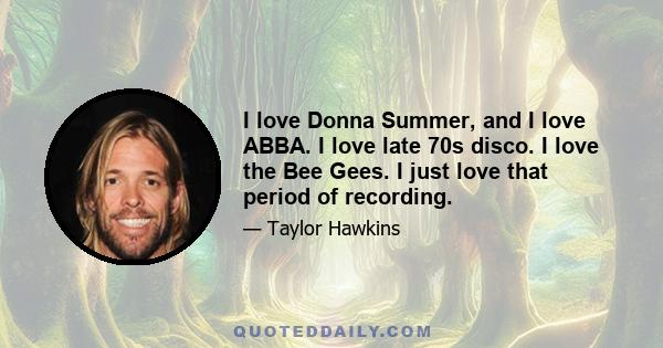 I love Donna Summer, and I love ABBA. I love late 70s disco. I love the Bee Gees. I just love that period of recording.