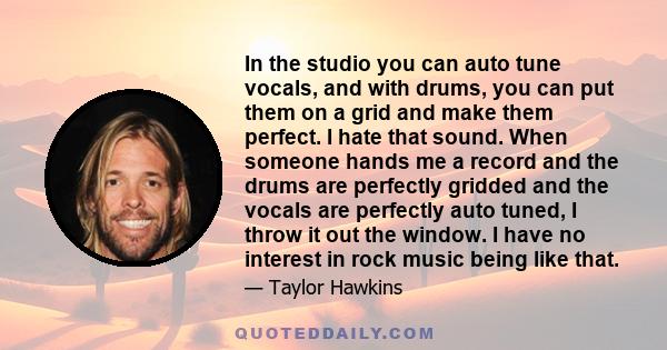 In the studio you can auto tune vocals, and with drums, you can put them on a grid and make them perfect. I hate that sound. When someone hands me a record and the drums are perfectly gridded and the vocals are