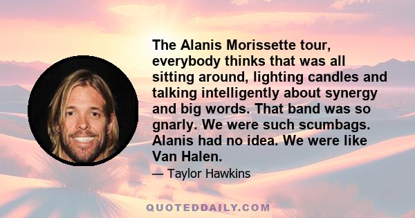 The Alanis Morissette tour, everybody thinks that was all sitting around, lighting candles and talking intelligently about synergy and big words. That band was so gnarly. We were such scumbags. Alanis had no idea. We