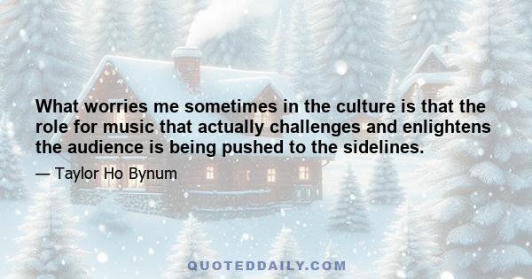 What worries me sometimes in the culture is that the role for music that actually challenges and enlightens the audience is being pushed to the sidelines.