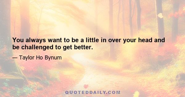 You always want to be a little in over your head and be challenged to get better.