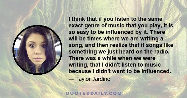 I think that if you listen to the same exact genre of music that you play, it is so easy to be influenced by it. There will be times where we are writing a song, and then realize that it songs like something we just