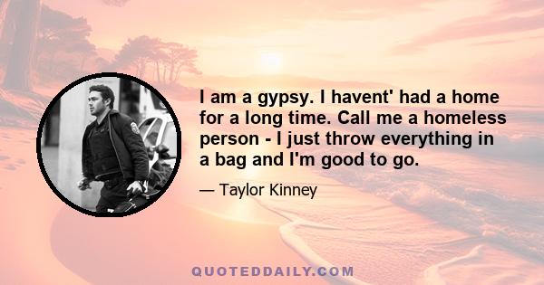 I am a gypsy. I havent' had a home for a long time. Call me a homeless person - I just throw everything in a bag and I'm good to go.