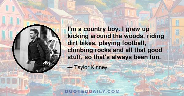 I'm a country boy. I grew up kicking around the woods, riding dirt bikes, playing football, climbing rocks and all that good stuff, so that's always been fun.