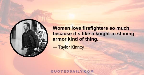 Women love firefighters so much because it’s like a knight in shining armor kind of thing.