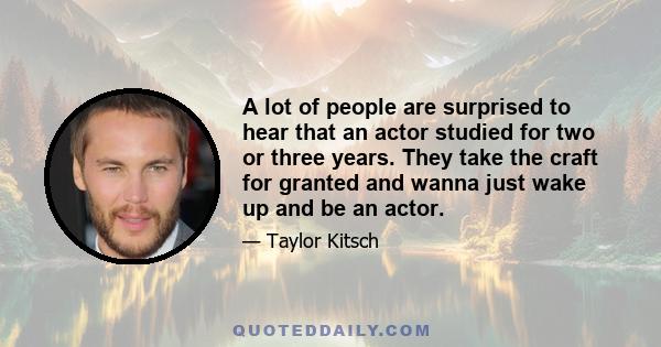 A lot of people are surprised to hear that an actor studied for two or three years. They take the craft for granted and wanna just wake up and be an actor.