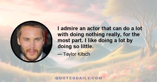 I admire an actor that can do a lot with doing nothing really, for the most part. I like doing a lot by doing so little.