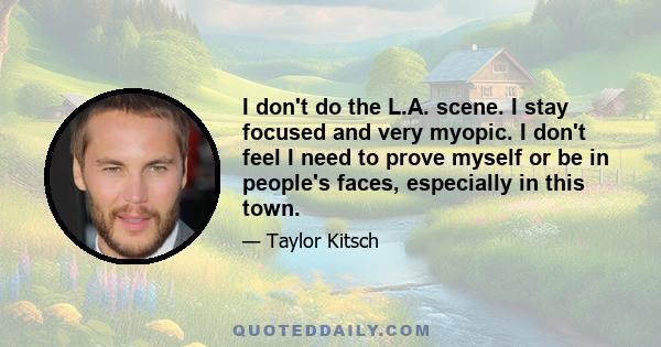 I don't do the L.A. scene. I stay focused and very myopic. I don't feel I need to prove myself or be in people's faces, especially in this town.