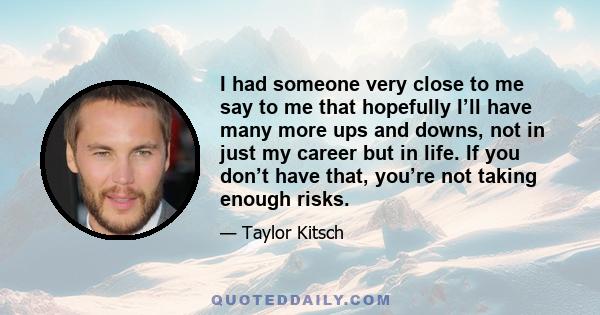 I had someone very close to me say to me that hopefully I’ll have many more ups and downs, not in just my career but in life. If you don’t have that, you’re not taking enough risks.