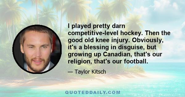 I played pretty darn competitive-level hockey. Then the good old knee injury. Obviously, it's a blessing in disguise, but growing up Canadian, that's our religion, that's our football.