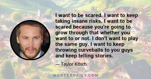 I want to be scared. I want to keep taking insane risks. I want to be scared because you're going to grow through that whether you want to or not. I don't want to play the same guy. I want to keep throwing curveballs to 