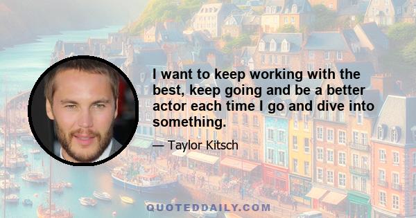 I want to keep working with the best, keep going and be a better actor each time I go and dive into something.