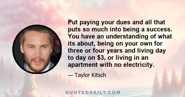 Put paying your dues and all that puts so much into being a success. You have an understanding of what its about, being on your own for three or four years and living day to day on $3, or living in an apartment with no