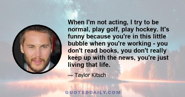 When I'm not acting, I try to be normal, play golf, play hockey. It's funny because you're in this little bubble when you're working - you don't read books, you don't really keep up with the news, you're just living