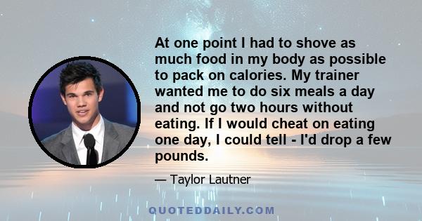 At one point I had to shove as much food in my body as possible to pack on calories. My trainer wanted me to do six meals a day and not go two hours without eating. If I would cheat on eating one day, I could tell - I'd 