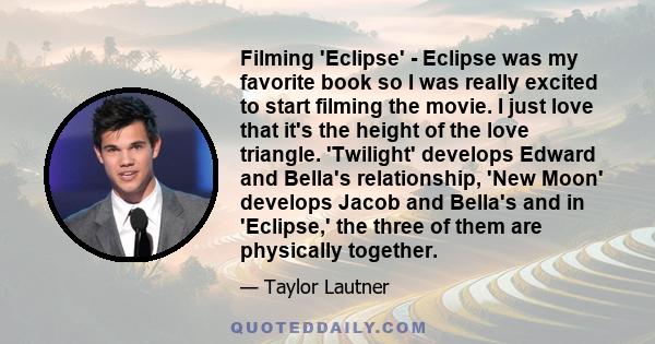 Filming 'Eclipse' - Eclipse was my favorite book so I was really excited to start filming the movie. I just love that it's the height of the love triangle. 'Twilight' develops Edward and Bella's relationship, 'New Moon' 