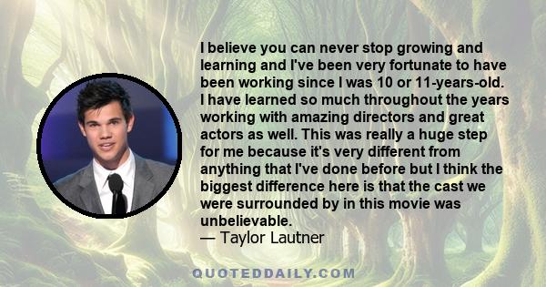 I believe you can never stop growing and learning and I've been very fortunate to have been working since I was 10 or 11-years-old. I have learned so much throughout the years working with amazing directors and great