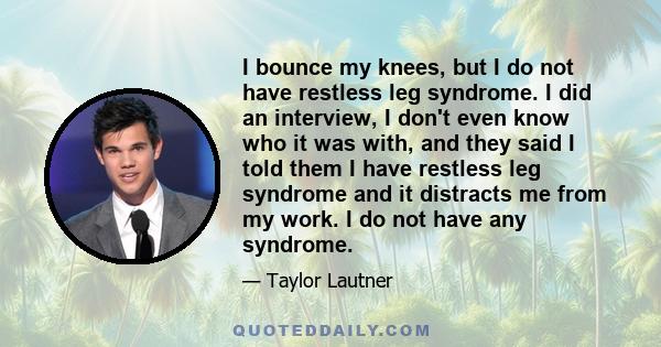 I bounce my knees, but I do not have restless leg syndrome. I did an interview, I don't even know who it was with, and they said I told them I have restless leg syndrome and it distracts me from my work. I do not have