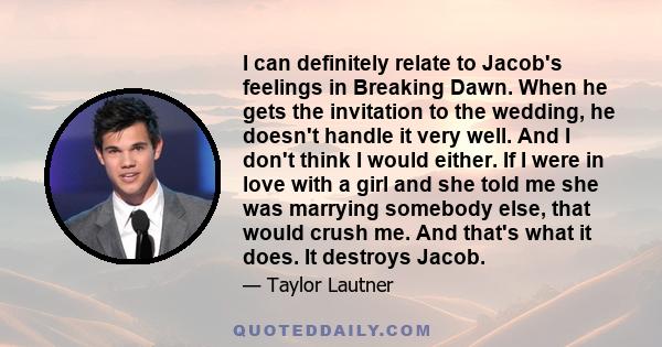 I can definitely relate to Jacob's feelings in Breaking Dawn. When he gets the invitation to the wedding, he doesn't handle it very well. And I don't think I would either. If I were in love with a girl and she told me