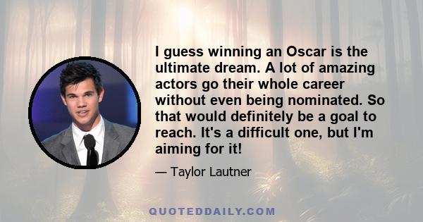 I guess winning an Oscar is the ultimate dream. A lot of amazing actors go their whole career without even being nominated. So that would definitely be a goal to reach. It's a difficult one, but I'm aiming for it!