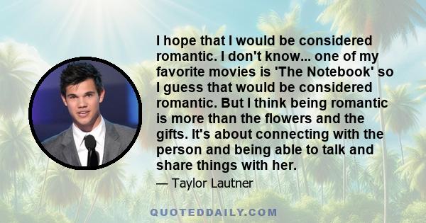 I hope that I would be considered romantic. I don't know... one of my favorite movies is 'The Notebook' so I guess that would be considered romantic. But I think being romantic is more than the flowers and the gifts.