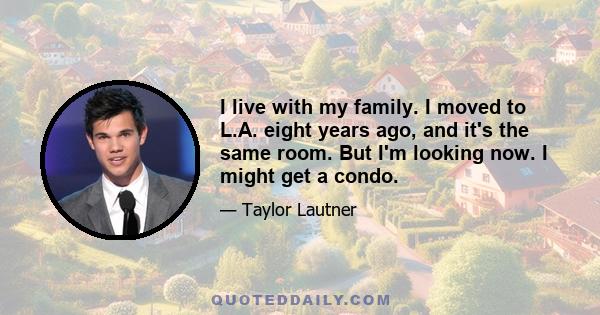 I live with my family. I moved to L.A. eight years ago, and it's the same room. But I'm looking now. I might get a condo.