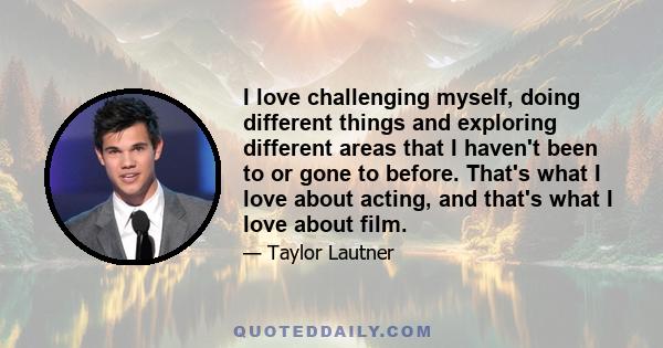 I love challenging myself, doing different things and exploring different areas that I haven't been to or gone to before. That's what I love about acting, and that's what I love about film.