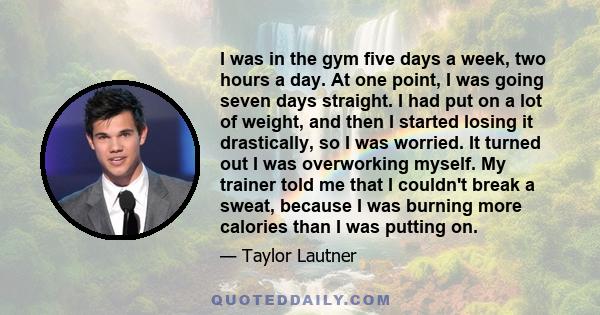 I was in the gym five days a week, two hours a day. At one point, I was going seven days straight. I had put on a lot of weight, and then I started losing it drastically, so I was worried. It turned out I was