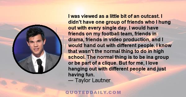 I was viewed as a little bit of an outcast. I didn't have one group of friends who I hung out with every single day. I would have friends on my football team, friends in drama, friends in video production, and I would