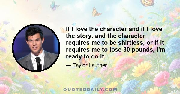 If I love the character and if I love the story, and the character requires me to be shirtless, or if it requires me to lose 30 pounds, I'm ready to do it.