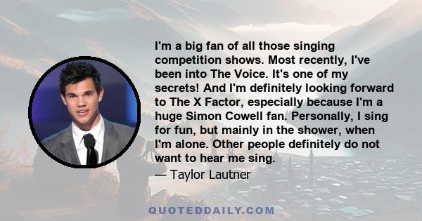 I'm a big fan of all those singing competition shows. Most recently, I've been into The Voice. It's one of my secrets! And I'm definitely looking forward to The X Factor, especially because I'm a huge Simon Cowell fan.