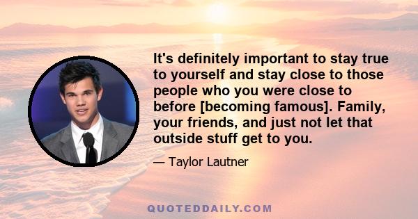 It's definitely important to stay true to yourself and stay close to those people who you were close to before [becoming famous]. Family, your friends, and just not let that outside stuff get to you.