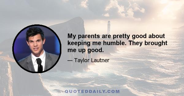 My parents are pretty good about keeping me humble. They brought me up good.