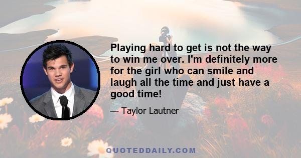 Playing hard to get is not the way to win me over. I'm definitely more for the girl who can smile and laugh all the time and just have a good time!