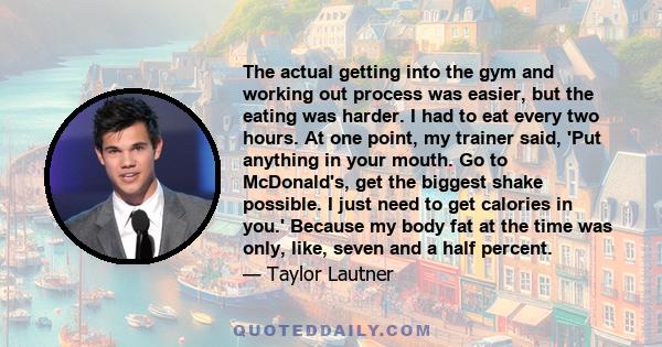 The actual getting into the gym and working out process was easier, but the eating was harder. I had to eat every two hours. At one point, my trainer said, 'Put anything in your mouth. Go to McDonald's, get the biggest