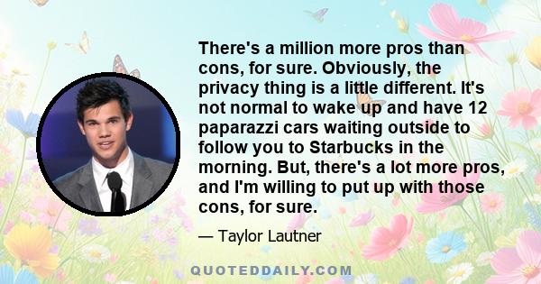 There's a million more pros than cons, for sure. Obviously, the privacy thing is a little different. It's not normal to wake up and have 12 paparazzi cars waiting outside to follow you to Starbucks in the morning. But,