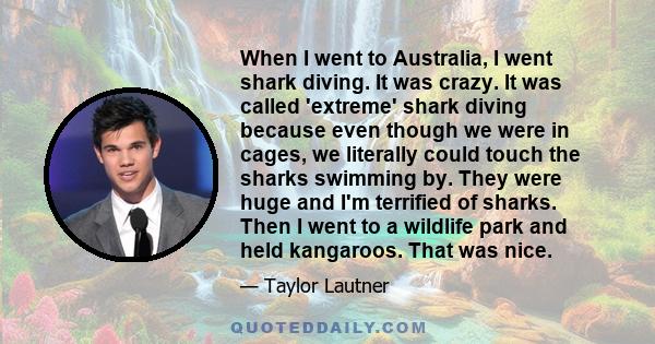 When I went to Australia, I went shark diving. It was crazy. It was called 'extreme' shark diving because even though we were in cages, we literally could touch the sharks swimming by. They were huge and I'm terrified