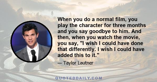 When you do a normal film, you play the character for three months and you say goodbye to him. And then, when you watch the movie, you say, I wish I could have done that differently. I wish I could have added this to it.