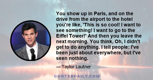 You show up in Paris, and on the drive from the airport to the hotel you're like, 'This is so cool! I want to see something! I want to go to the Eiffel Tower!' And then you leave the next morning. You think, Oh, I