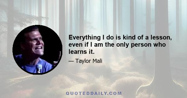 Everything I do is kind of a lesson, even if I am the only person who learns it.