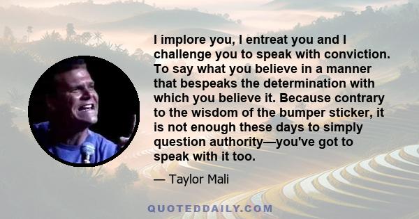 I implore you, I entreat you and I challenge you to speak with conviction. To say what you believe in a manner that bespeaks the determination with which you believe it. Because contrary to the wisdom of the bumper