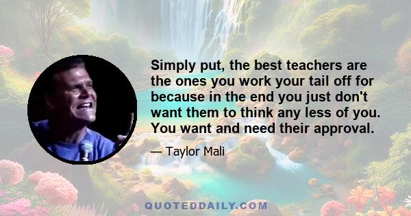 Simply put, the best teachers are the ones you work your tail off for because in the end you just don't want them to think any less of you. You want and need their approval.